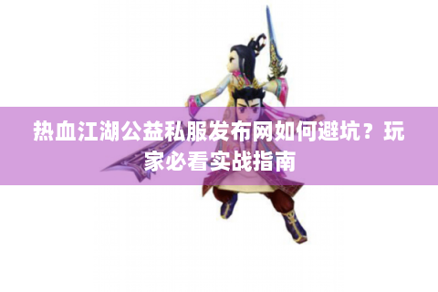 热血江湖公益私服发布网如何避坑？玩家必看实战指南