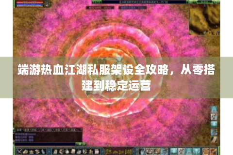 端游热血江湖私服架设全攻略，从零搭建到稳定运营