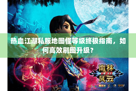 热血江湖私服地图怪等级终极指南，如何高效刷图升级？
