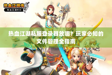 热血江湖私服登录器放哪？玩家必知的文件管理全指南