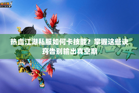 热血江湖私服如何卡技能？掌握这些诀窍告别输出真空期