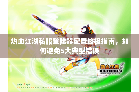 热血江湖私服登陆器配置终极指南，如何避免5大典型错误
