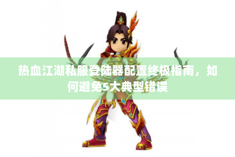 热血江湖私服登陆器配置终极指南，如何避免5大典型错误