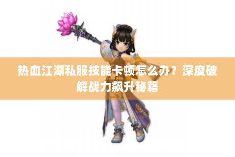 热血江湖私服技能卡顿怎么办？深度破解战力飙升秘籍