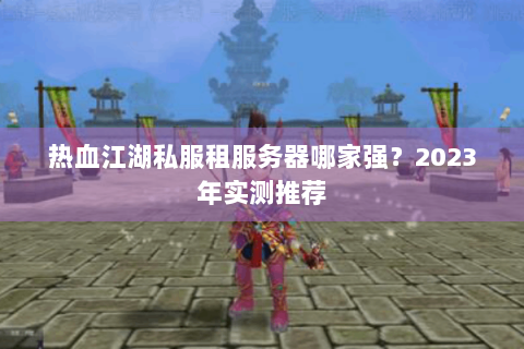 热血江湖私服租服务器哪家强？2023年实测推荐
