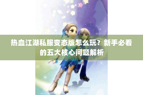 热血江湖私服变态版怎么玩？新手必看的五大核心问题解析