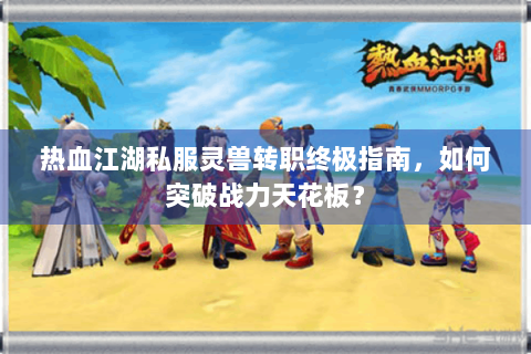 热血江湖私服灵兽转职终极指南，如何突破战力天花板？