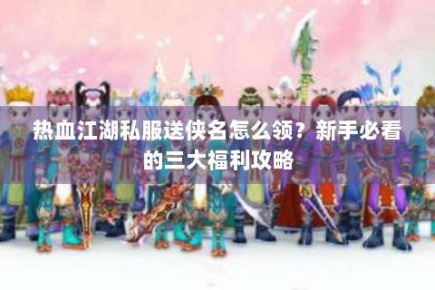 热血江湖私服送侠名怎么领？新手必看的三大福利攻略