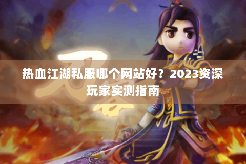 热血江湖私服哪个网站好？2023资深玩家实测指南