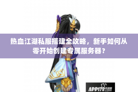 热血江湖私服搭建全攻略，新手如何从零开始创建专属服务器？
