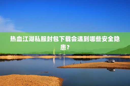 热血江湖私服封包下载会遇到哪些安全隐患？