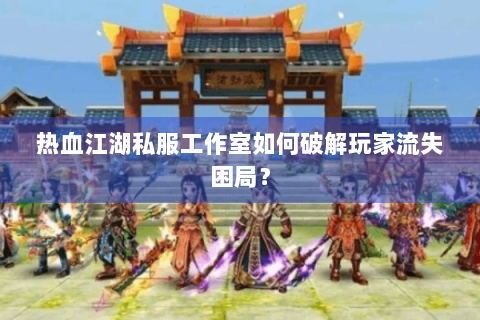 热血江湖私服工作室如何破解玩家流失困局？