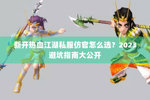 新开热血江湖私服仿官怎么选？2023避坑指南大公开