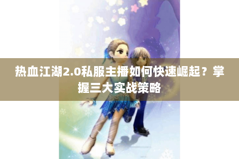 热血江湖2.0私服主播如何快速崛起？掌握三大实战策略