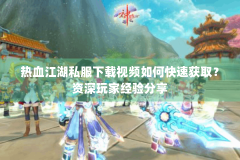 热血江湖私服下载视频如何快速获取？资深玩家经验分享