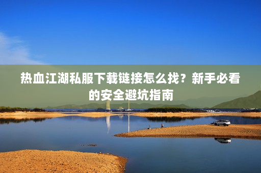 热血江湖私服下载链接怎么找？新手必看的安全避坑指南