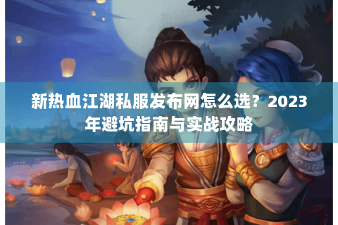 新热血江湖私服发布网怎么选？2023年避坑指南与实战攻略