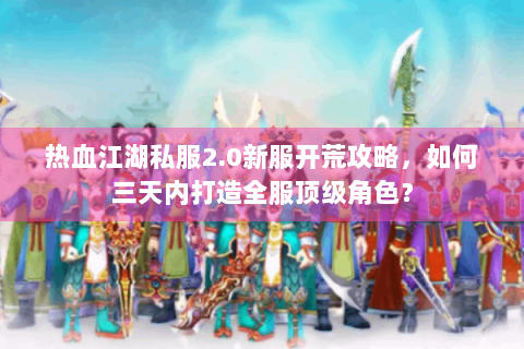 热血江湖私服2.0新服开荒攻略，如何三天内打造全服顶级角色？