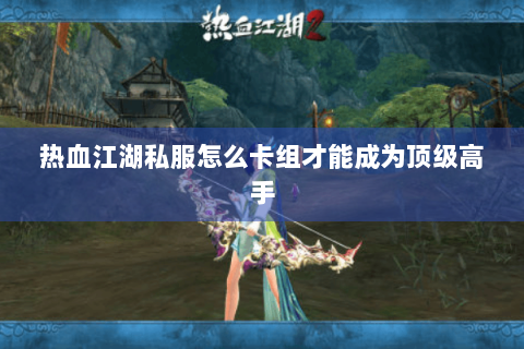 热血江湖私服怎么卡组才能成为顶级高手