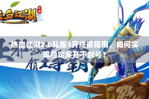 热血江湖2.0私服3开终极指南，如何实现稳定多开不封号？