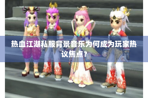 热血江湖私服背景音乐为何成为玩家热议焦点？