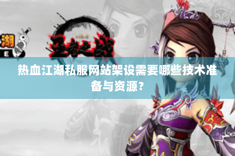 热血江湖私服网站架设需要哪些技术准备与资源？