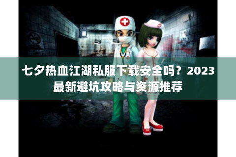 七夕热血江湖私服下载安全吗？2023最新避坑攻略与资源推荐