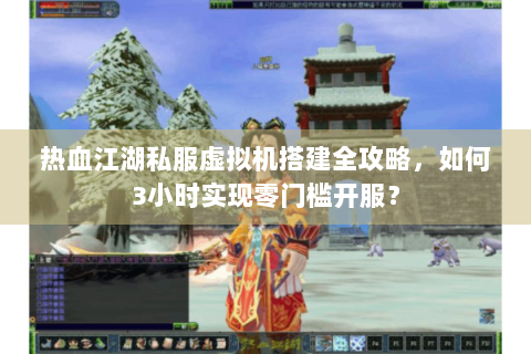 热血江湖私服虚拟机搭建全攻略，如何3小时实现零门槛开服？