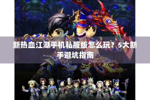 新热血江湖手机私服版怎么玩？5大新手避坑指南