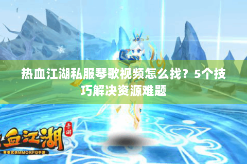 热血江湖私服琴歌视频怎么找？5个技巧解决资源难题