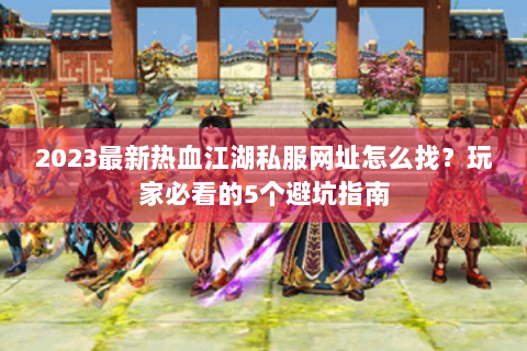 2023最新热血江湖私服网址怎么找？玩家必看的5个避坑指南