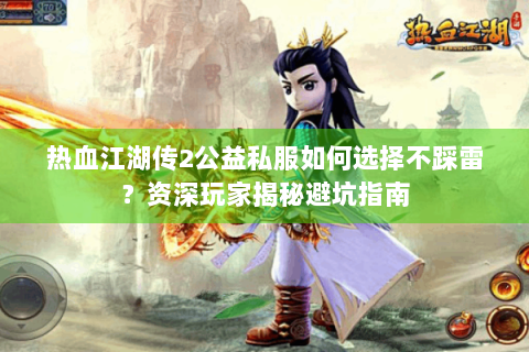 热血江湖传2公益私服如何选择不踩雷？资深玩家揭秘避坑指南