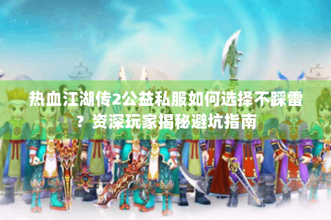 热血江湖传2公益私服如何选择不踩雷？资深玩家揭秘避坑指南