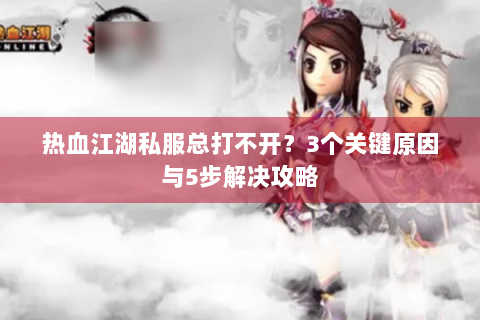 热血江湖私服总打不开？3个关键原因与5步解决攻略