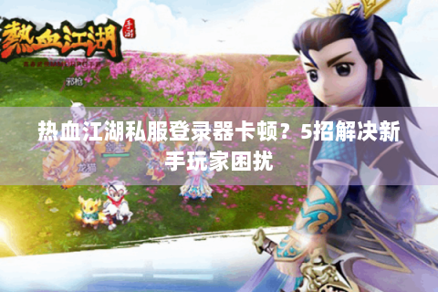热血江湖私服登录器卡顿？5招解决新手玩家困扰