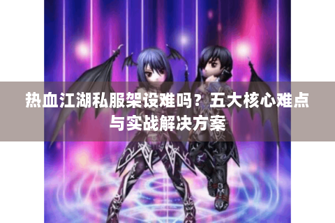 热血江湖私服架设难吗？五大核心难点与实战解决方案