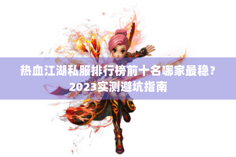 热血江湖私服排行榜前十名哪家最稳？2023实测避坑指南