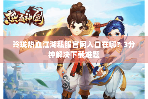 玲珑热血江湖私服官网入口在哪？3分钟解决下载难题