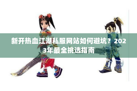 新开热血江湖私服网站如何避坑？2023年最全挑选指南