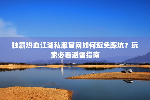 独霸热血江湖私服官网如何避免踩坑？玩家必看避雷指南