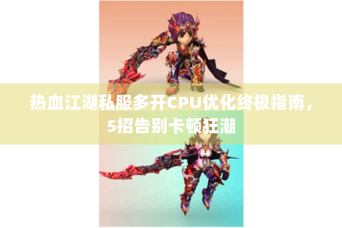 热血江湖私服多开CPU优化终极指南，5招告别卡顿狂潮