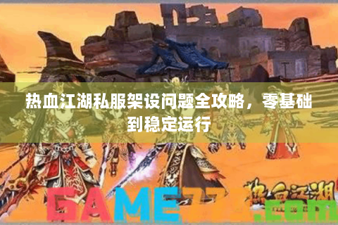 热血江湖私服架设问题全攻略，零基础到稳定运行