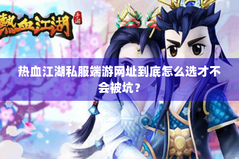热血江湖私服端游网址到底怎么选才不会被坑？