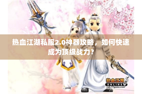 热血江湖私服2.0神器攻略，如何快速成为顶级战力？