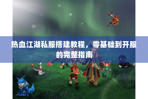 热血江湖私服搭建教程，零基础到开服的完整指南