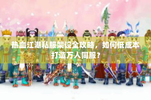 热血江湖私服架设全攻略，如何低成本打造万人同服？