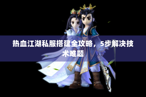 热血江湖私服搭建全攻略，5步解决技术难题