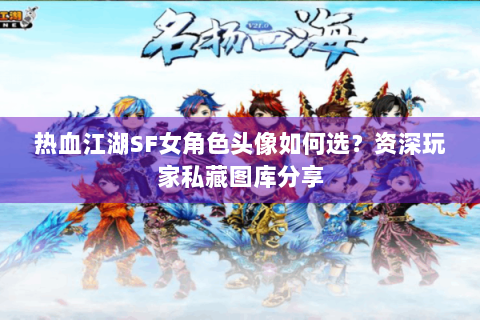 热血江湖SF女角色头像如何选？资深玩家私藏图库分享