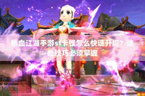 热血江湖手游sf卡怪怎么快速升级？这些技巧必须掌握