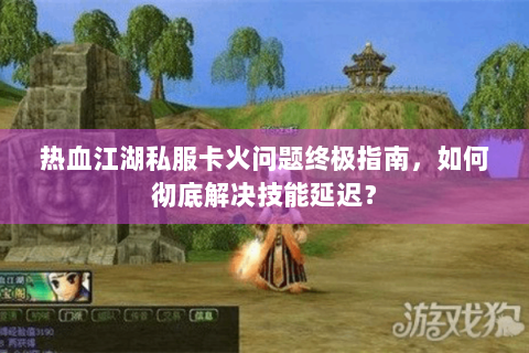 热血江湖私服卡火问题终极指南，如何彻底解决技能延迟？